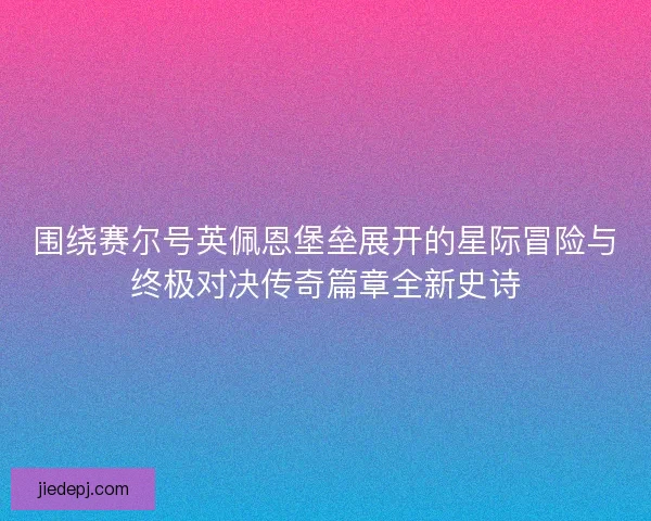 围绕赛尔号英佩恩堡垒展开的星际冒险与终极对决传奇篇章全新史诗