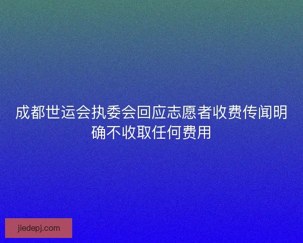 成都世运会执委会回应志愿者收费传闻明确不收取任何费用