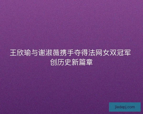 王欣瑜与谢淑薇携手夺得法网女双冠军 创历史新篇章