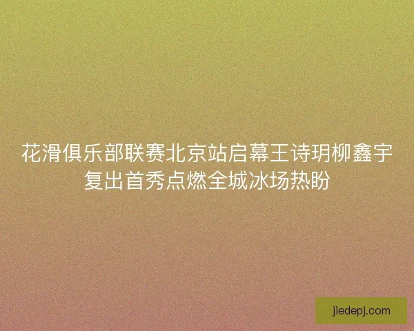 花滑俱乐部联赛北京站启幕王诗玥柳鑫宇复出首秀点燃全城冰场热盼