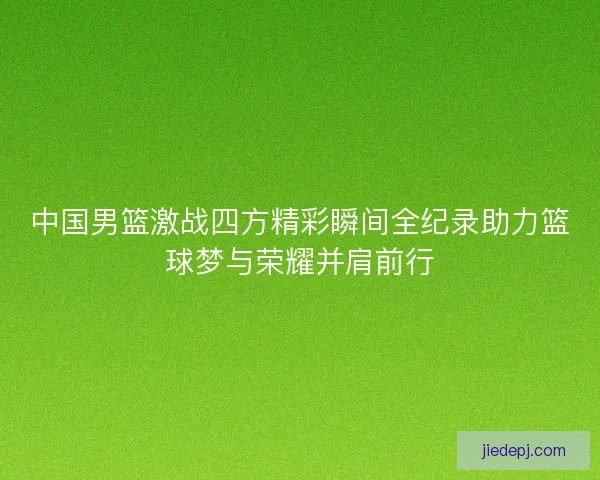 中国男篮激战四方精彩瞬间全纪录助力篮球梦与荣耀并肩前行