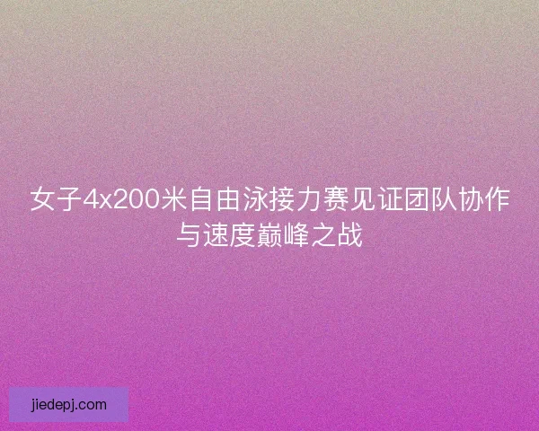 女子4x200米自由泳接力赛见证团队协作与速度巅峰之战