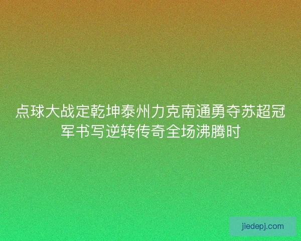 点球大战定乾坤泰州力克南通勇夺苏超冠军书写逆转传奇全场沸腾时