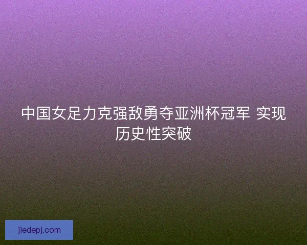 中国女足力克强敌勇夺亚洲杯冠军 实现历史性突破