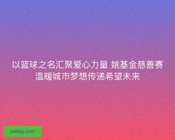 以篮球之名汇聚爱心力量 姚基金慈善赛温暖城市梦想传递希望未来