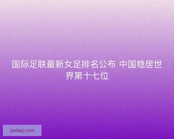 国际足联最新女足排名公布 中国稳居世界第十七位 国际足联最新女足排名公布 中国稳居世界第十七位