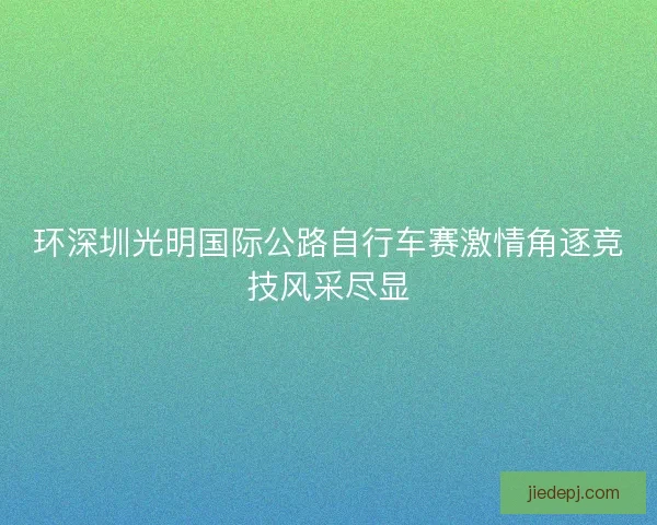 环深圳光明国际公路自行车赛激情角逐竞技风采尽显