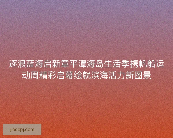 逐浪蓝海启新章平潭海岛生活季携帆船运动周精彩启幕绘就滨海活力新图景