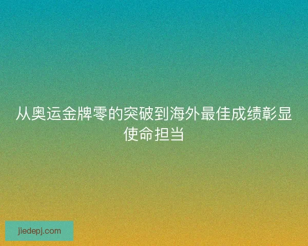 从奥运金牌零的突破到海外最佳成绩彰显使命担当