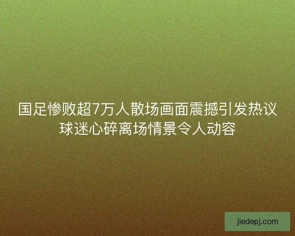 国足惨败超7万人散场画面震撼引发热议球迷心碎离场情景令人动容