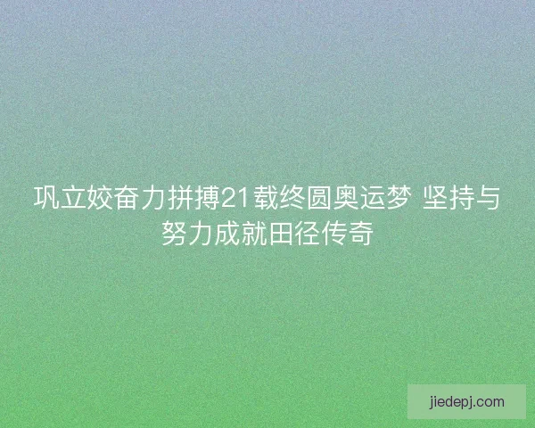 巩立姣奋力拼搏21载终圆奥运梦 坚持与努力成就田径传奇