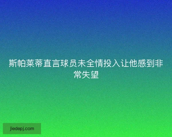 斯帕莱蒂直言球员未全情投入让他感到非常失望