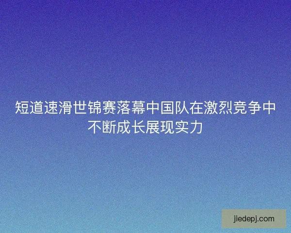 短道速滑世锦赛落幕中国队在激烈竞争中不断成长展现实力