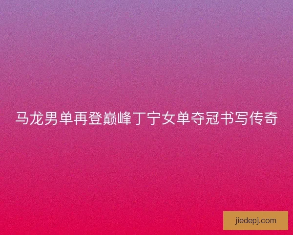 马龙男单再登巅峰丁宁女单夺冠书写传奇 马龙男单再登巅峰丁宁女单夺冠书写传奇