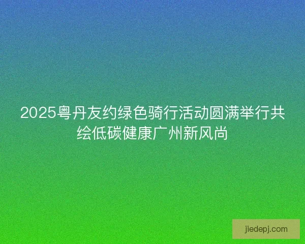 2025粤丹友约绿色骑行活动圆满举行共绘低碳健康广州新风尚