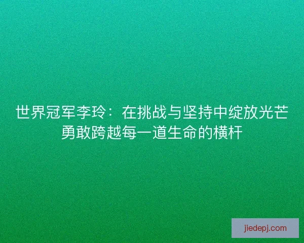 世界冠军李玲：在挑战与坚持中绽放光芒勇敢跨越每一道生命的横杆
