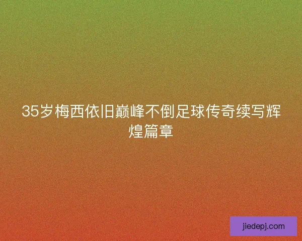 35岁梅西依旧巅峰不倒足球传奇续写辉煌篇章
