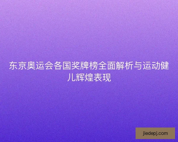 东京奥运会各国奖牌榜全面解析与运动健儿辉煌表现