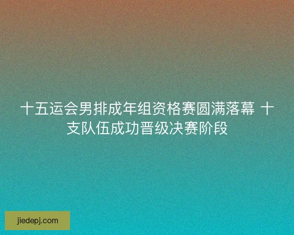十五运会男排成年组资格赛圆满落幕 十支队伍成功晋级决赛阶段