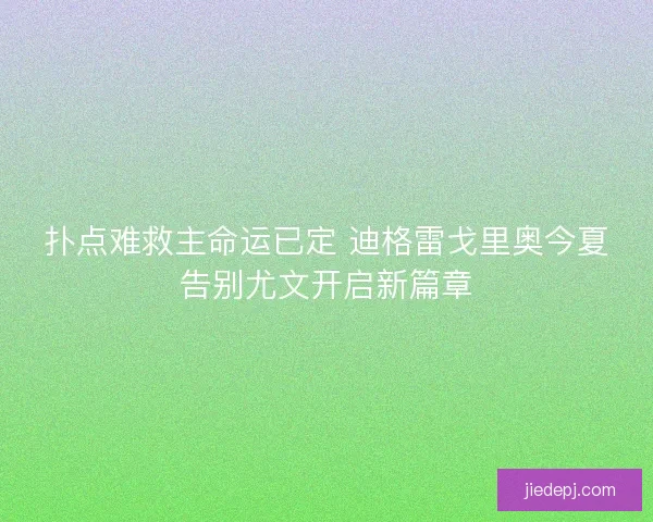 扑点难救主命运已定 迪格雷戈里奥今夏告别尤文开启新篇章