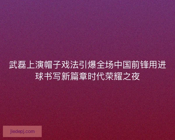 武磊上演帽子戏法引爆全场中国前锋用进球书写新篇章时代荣耀之夜