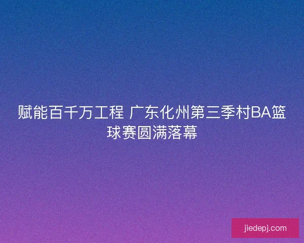赋能百千万工程 广东化州第三季村BA篮球赛圆满落幕 赋能百千万工程 广东化州第三季村BA篮球赛圆满落幕