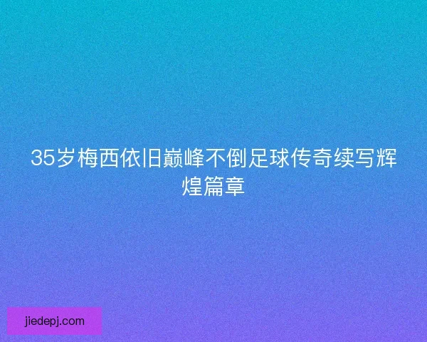 35岁梅西依旧巅峰不倒足球传奇续写辉煌篇章