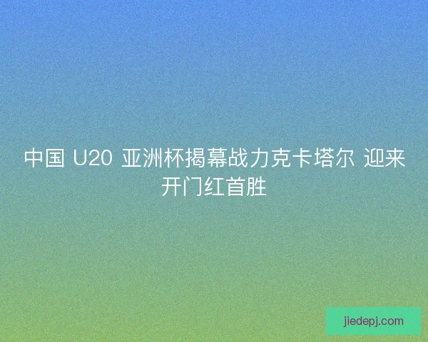 中国 U20 亚洲杯揭幕战力克卡塔尔 迎来开门红首胜