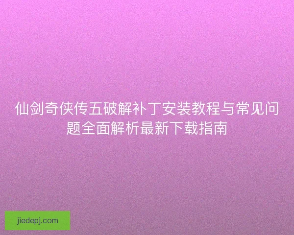 仙剑奇侠传五破解补丁安装教程与常见问题全面解析最新下载指南