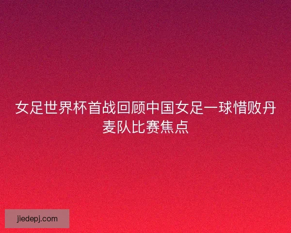 女足世界杯首战回顾中国女足一球惜败丹麦队比赛焦点 女足世界杯首战回顾中国女足一球惜败丹麦队比赛焦点