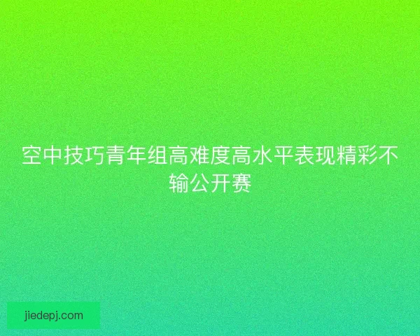 空中技巧青年组高难度高水平表现精彩不输公开赛 空中技巧青年组高难度高水平表现精彩不输公开赛