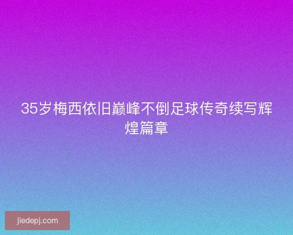 35岁梅西依旧巅峰不倒足球传奇续写辉煌篇章 35岁梅西依旧巅峰不倒足球传奇续写辉煌篇章