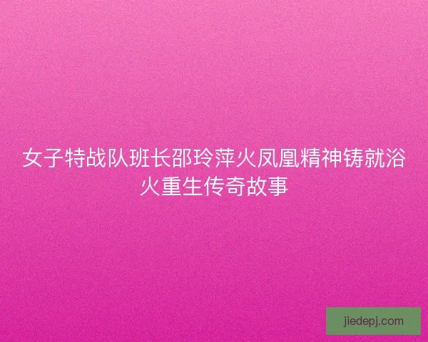 女子特战队班长邵玲萍火凤凰精神铸就浴火重生传奇故事 女子特战队班长邵玲萍火凤凰精神铸就浴火重生传奇故事