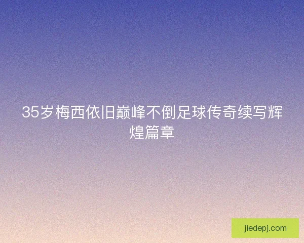 35岁梅西依旧巅峰不倒足球传奇续写辉煌篇章
